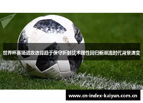 世界杯赛场进攻选择趋于保守折射战术理性回归新潮流时代背景演变 世界杯赛场进攻选择趋于保守折射战术理性回归新潮流时代背景演变