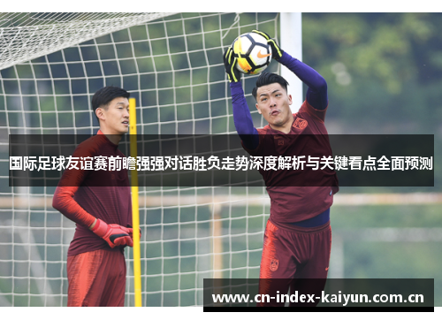 国际足球友谊赛前瞻强强对话胜负走势深度解析与关键看点全面预测 国际足球友谊赛前瞻强强对话胜负走势深度解析与关键看点全面预测