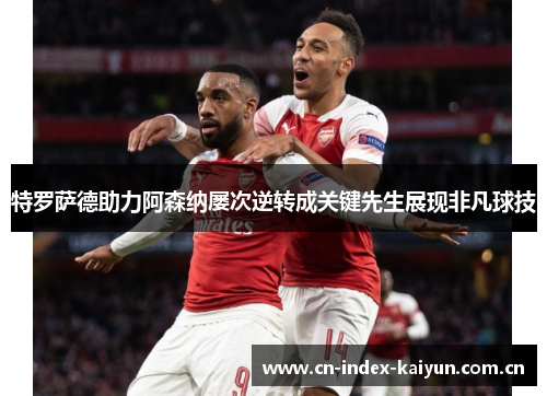 特罗萨德助力阿森纳屡次逆转成关键先生展现非凡球技 特罗萨德助力阿森纳屡次逆转成关键先生展现非凡球技